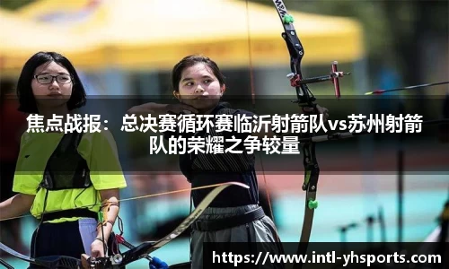 焦点战报：总决赛循环赛临沂射箭队vs苏州射箭队的荣耀之争较量